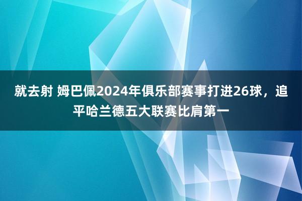 就去射 姆巴佩2024年俱乐部赛事打进26球，追平哈兰德五大联赛比肩第一