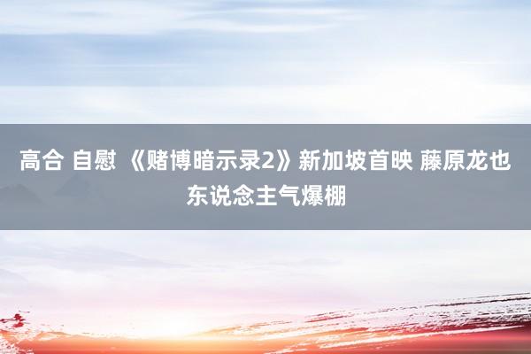 高合 自慰 《赌博暗示录2》新加坡首映 藤原龙也东说念主气爆棚