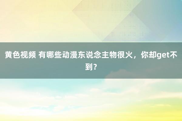 黄色视频 有哪些动漫东说念主物很火，你却get不到？