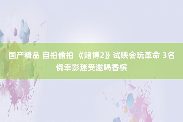 国产精品 自拍偷拍 《赌博2》试映会玩革命 3名侥幸影迷受邀喝香槟