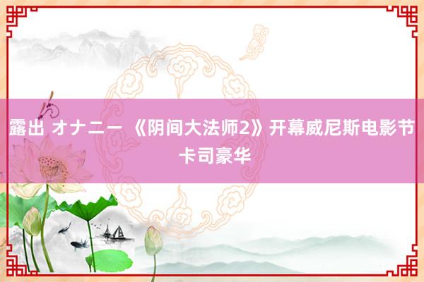 露出 オナニー 《阴间大法师2》开幕威尼斯电影节 卡司豪华