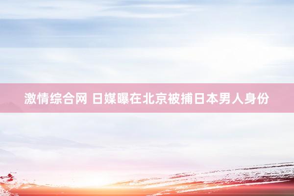 激情综合网 日媒曝在北京被捕日本男人身份