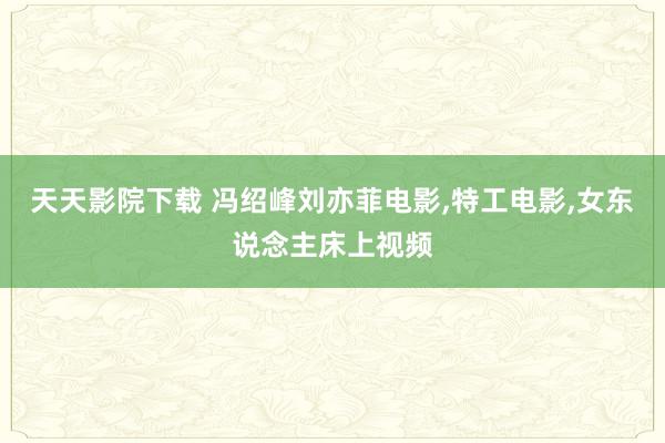 天天影院下载 冯绍峰刘亦菲电影,特工电影,女东说念主床上视频