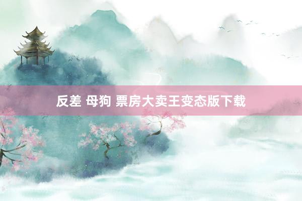 反差 母狗 票房大卖王变态版下载