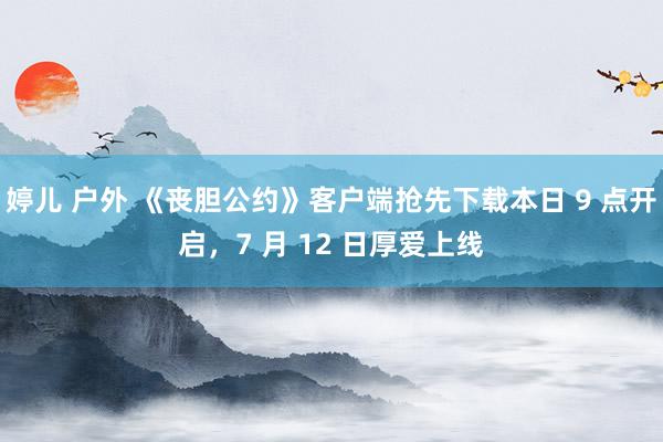 婷儿 户外 《丧胆公约》客户端抢先下载本日 9 点开启，7 月 12 日厚爱上线