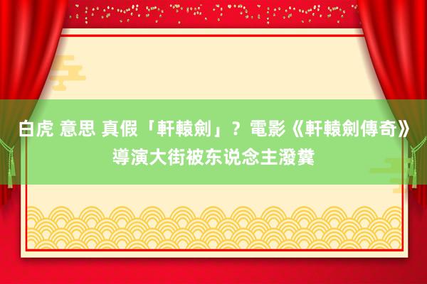 白虎 意思 真假「軒轅劍」？電影《軒轅劍傳奇》導演大街被东说念主潑糞