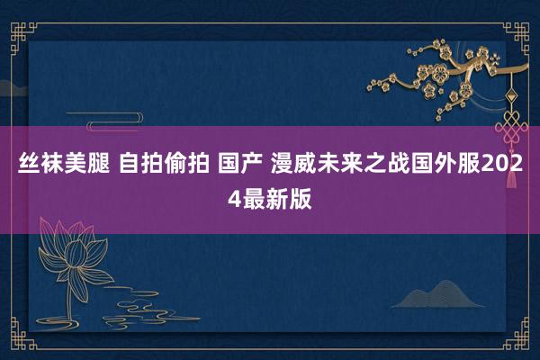 丝袜美腿 自拍偷拍 国产 漫威未来之战国外服2024最新版