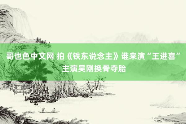 哥也色中文网 拍《铁东说念主》谁来演“王进喜” 主演吴刚换骨夺胎