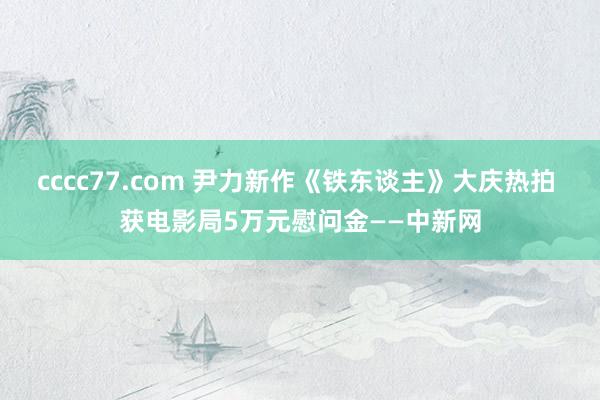 cccc77.com 尹力新作《铁东谈主》大庆热拍 获电影局5万元慰问金——中新网