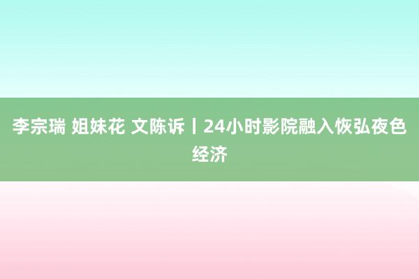 李宗瑞 姐妹花 文陈诉丨24小时影院融入恢弘夜色经济