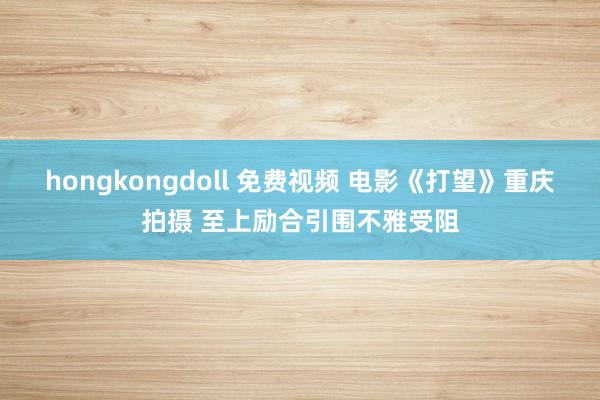 hongkongdoll 免费视频 电影《打望》重庆拍摄 至上励合引围不雅受阻