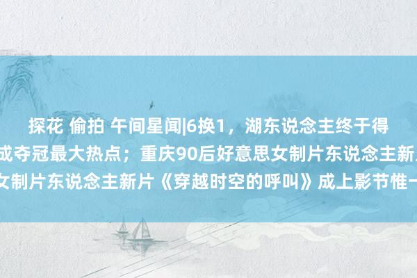 探花 偷拍 午间星闻|6换1，湖东说念主终于得到了“浓眉哥”，下赛季成夺冠最大热点；重庆90后好意思女制片东说念主新片《穿越时空的呼叫》成上影节惟一开幕影片