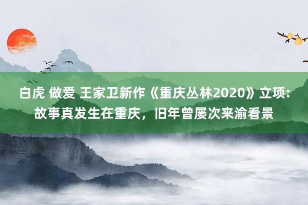 白虎 做爱 王家卫新作《重庆丛林2020》立项:故事真发生在重庆，旧年曾屡次来渝看景