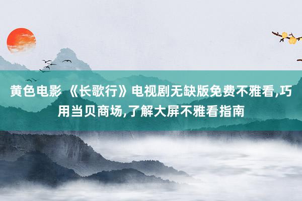 黄色电影 《长歌行》电视剧无缺版免费不雅看,巧用当贝商场,了解大屏不雅看指南