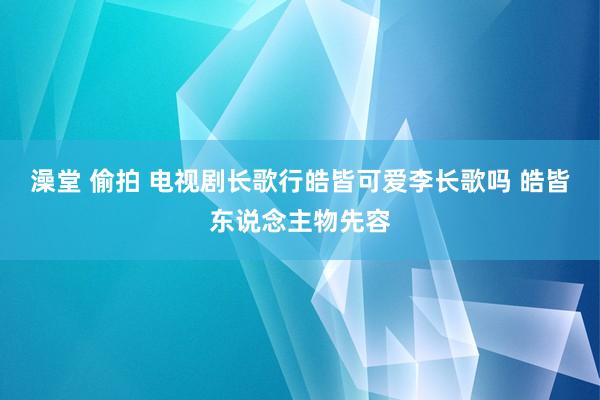 澡堂 偷拍 电视剧长歌行皓皆可爱李长歌吗 皓皆东说念主物先容