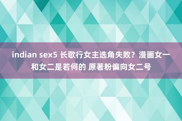 indian sex5 长歌行女主选角失败？漫画女一和女二是若何的 原著粉偏向女二号