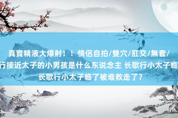 真實精液大爆射！！情侶自拍/雙穴/肛交/無套/大量噴精 长歌行接近太子的小男孩是什么东说念主 长歌行小太子临了被谁救走了？