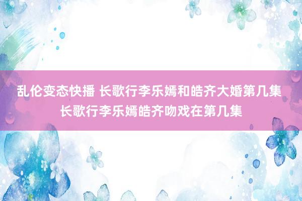 乱伦变态快播 长歌行李乐嫣和皓齐大婚第几集 长歌行李乐嫣皓齐吻戏在第几集