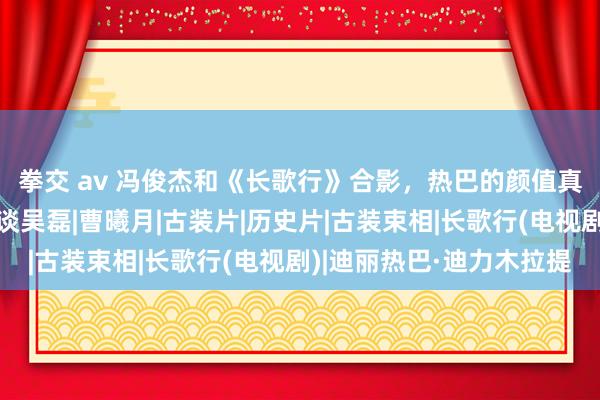 拳交 av 冯俊杰和《长歌行》合影，热巴的颜值真好，才知谈宇宙不知谈吴磊|曹曦月|古装片|历史片|古装束相|长歌行(电视剧)|迪丽热巴·迪力木拉提