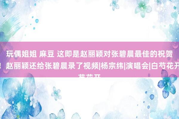 玩偶姐姐 麻豆 这即是赵丽颖对张碧晨最佳的祝贺！赵丽颖还给张碧晨录了视频|杨宗纬|演唱会|白芍花开