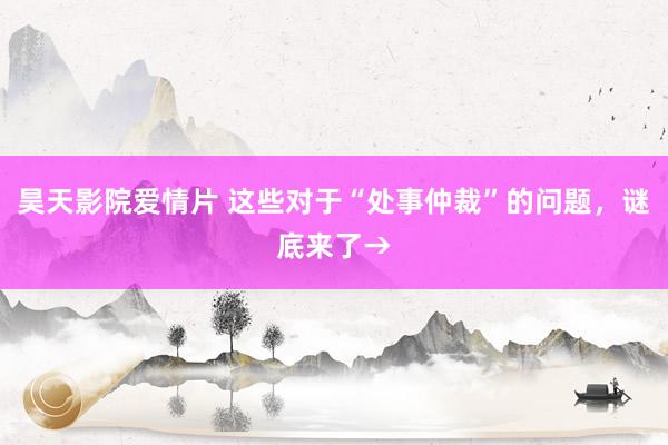 昊天影院爱情片 这些对于“处事仲裁”的问题，谜底来了→