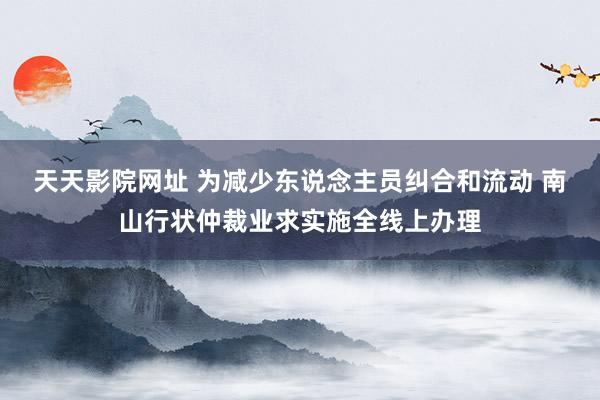 天天影院网址 为减少东说念主员纠合和流动 南山行状仲裁业求实施全线上办理