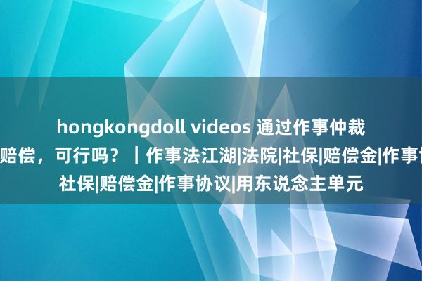 hongkongdoll videos 通过作事仲裁提覆没，并要求经济赔偿，可行吗？｜作事法江湖|法院|社保|赔偿金|作事协议|用东说念主单元