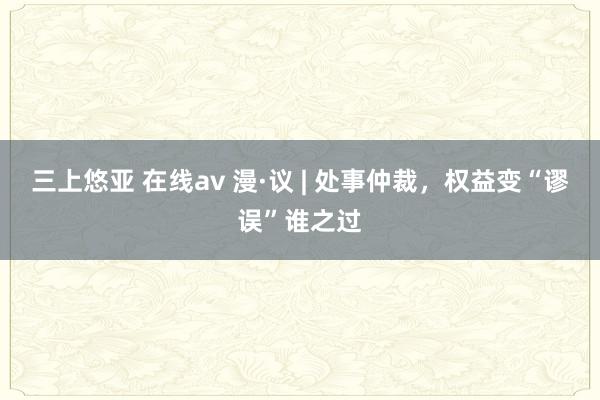 三上悠亚 在线av 漫·议 | 处事仲裁，权益变“谬误”谁之过