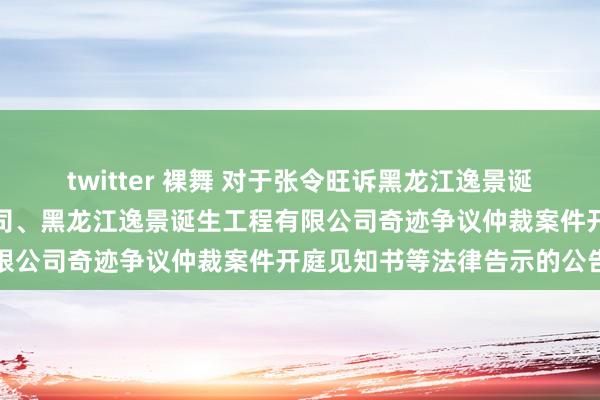 twitter 裸舞 对于张令旺诉黑龙江逸景诞生工程有限公司第一分公司、黑龙江逸景诞生工程有限公司奇迹争议仲裁案件开庭见知书等法律告示的公告