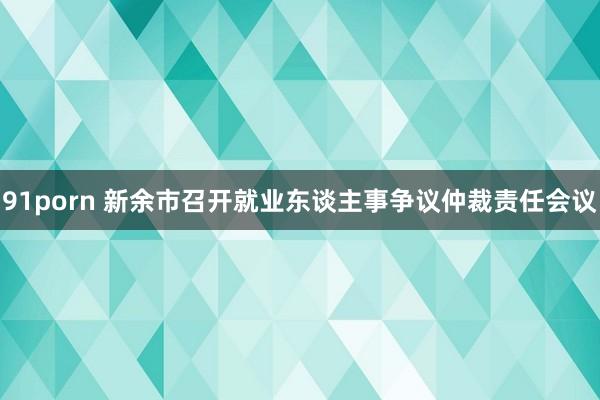 91porn 新余市召开就业东谈主事争议仲裁责任会议