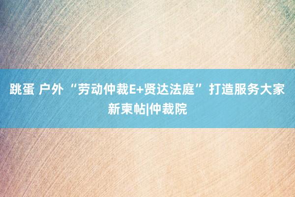 跳蛋 户外 “劳动仲裁E+贤达法庭” 打造服务大家新柬帖|仲裁院