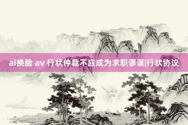 ai换脸 av 行状仲裁不应成为求职谬误|行状协议