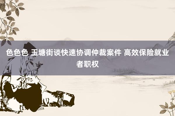 色色色 玉塘街谈快速协调仲裁案件 高效保险就业者职权