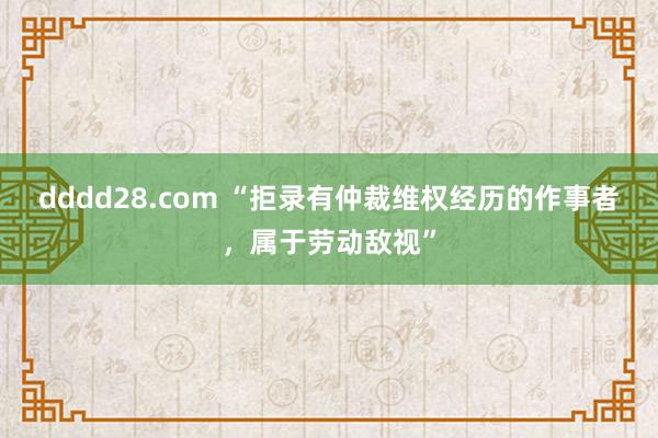 dddd28.com “拒录有仲裁维权经历的作事者，属于劳动敌视”