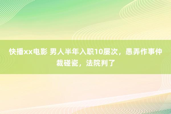 快播xx电影 男人半年入职10屡次，愚弄作事仲裁碰瓷，法院判了