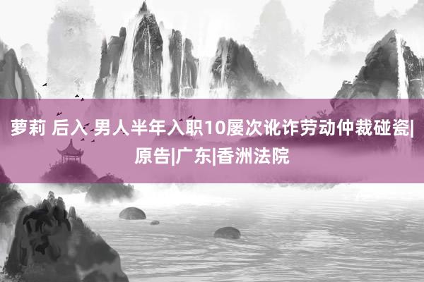 萝莉 后入 男人半年入职10屡次讹诈劳动仲裁碰瓷|原告|广东|香洲法院