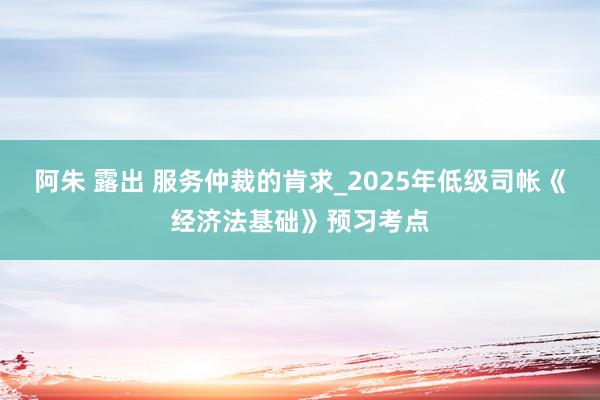 阿朱 露出 服务仲裁的肯求_2025年低级司帐《经济法基础》预习考点