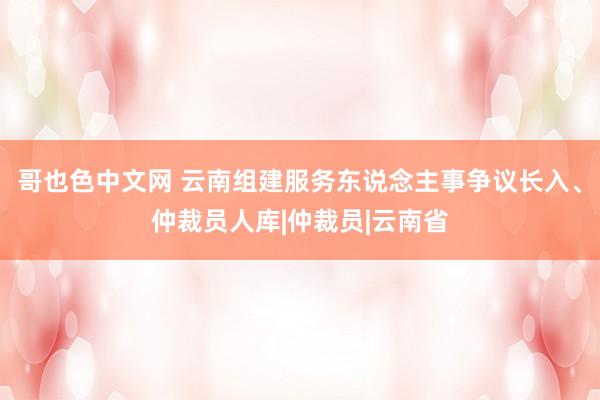 哥也色中文网 云南组建服务东说念主事争议长入、仲裁员人库|仲裁员|云南省