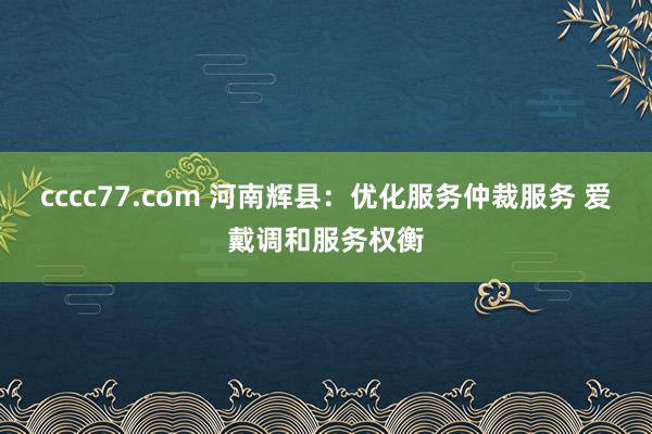 cccc77.com 河南辉县：优化服务仲裁服务 爱戴调和服务权衡