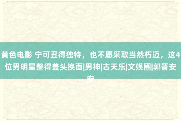 黄色电影 宁可丑得独特，也不愿采取当然朽迈，这4位男明星整得盖头换面|男神|古天乐|文娱圈|郭晋安