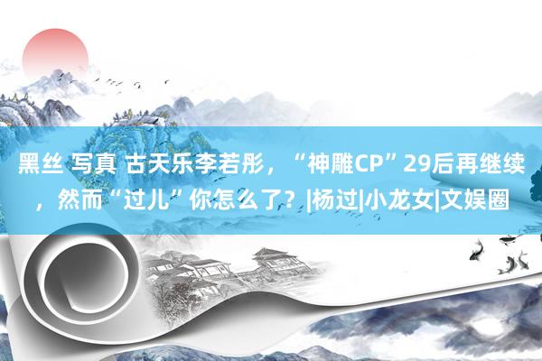 黑丝 写真 古天乐李若彤，“神雕CP”29后再继续，然而“过儿”你怎么了？|杨过|小龙女|文娱圈