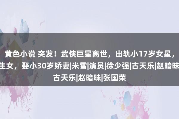 黄色小说 突发！武侠巨星离世，出轨小17岁女星，育有私生女，娶小30岁娇妻|米雪|演员|徐少强|古天乐|赵暗昧|张国荣