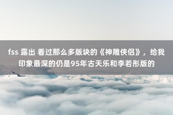 fss 露出 看过那么多版块的《神雕侠侣》，给我印象最深的仍是95年古天乐和李若彤版的