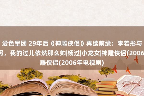 爱色军团 29年后《神雕侠侣》再续前缘：李若彤与古天乐合照，我的过儿依然那么帅|杨过|小龙女|神雕侠侣(2006年电视剧)