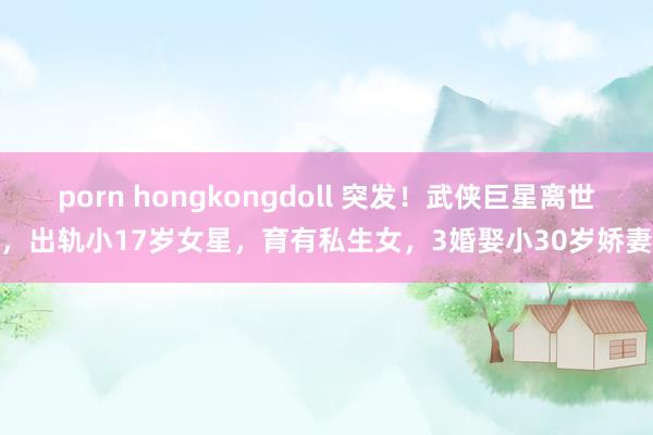 porn hongkongdoll 突发！武侠巨星离世，出轨小17岁女星，育有私生女，3婚娶小30岁娇妻