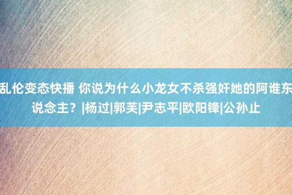 乱伦变态快播 你说为什么小龙女不杀强奸她的阿谁东说念主？|杨过|郭芙|尹志平|欧阳锋|公孙止