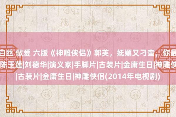 白丝 做爱 六版《神雕侠侣》郭芙，妩媚又刁蛮，你最可爱哪一个？|杨过|陈玉莲|刘德华|演义家|手脚片|古装片|金庸生日|神雕侠侣(2014年电视剧)