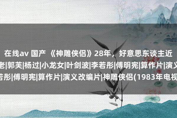 在线av 国产 《神雕侠侣》28年，好意思东谈主近况，郭襄比李莫愁还老|郭芙|杨过|小龙女|叶剑波|李若彤|傅明宪|算作片|演义改编片|神雕侠侣(1983年电视剧)