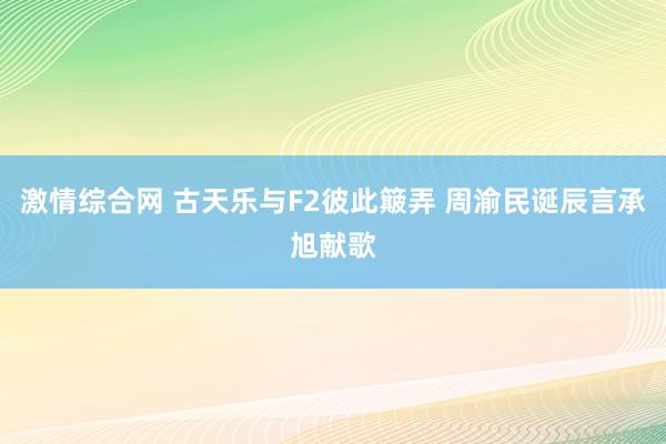 激情综合网 古天乐与F2彼此簸弄 周渝民诞辰言承旭献歌