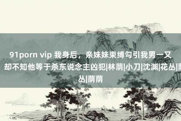 91porn vip 我身后，亲妹妹束缚勾引我男一又友，却不知他等于杀东说念主凶犯|林荫|小刀|沈渊|花丛|荫荫